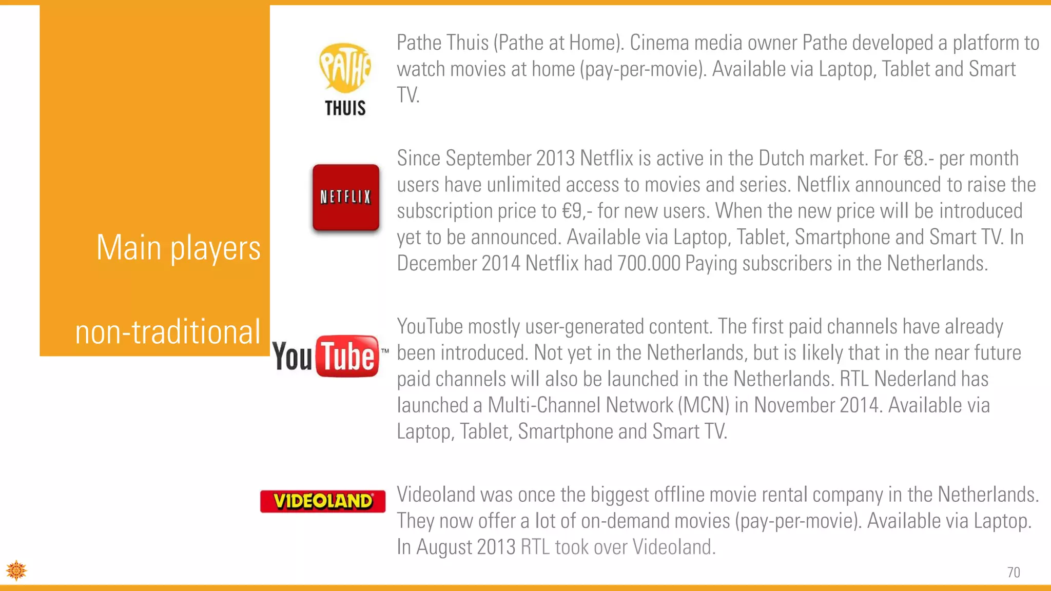 70
Main players
non-traditional
Pathe Thuis (Pathe at Home). Cinema media owner Pathe developed a platform to
watch movies at home (pay-per-movie). Available via Laptop, Tablet and Smart
TV.
Since September 2013 Netflix is active in the Dutch market. For €8.- per month
users have unlimited access to movies and series. Netflix announced to raise the
subscription price to €9,- for new users. When the new price will be introduced
yet to be announced. Available via Laptop, Tablet, Smartphone and Smart TV. In
December 2014 Netflix had 700.000 Paying subscribers in the Netherlands.
YouTube mostly user-generated content. The first paid channels have already
been introduced. Not yet in the Netherlands, but is likely that in the near future
paid channels will also be launched in the Netherlands. RTL Nederland has
launched a Multi-Channel Network (MCN) in November 2014. Available via
Laptop, Tablet, Smartphone and Smart TV.
Videoland was once the biggest offline movie rental company in the Netherlands.
They now offer a lot of on-demand movies (pay-per-movie). Available via Laptop.
In August 2013 RTL took over Videoland.
 