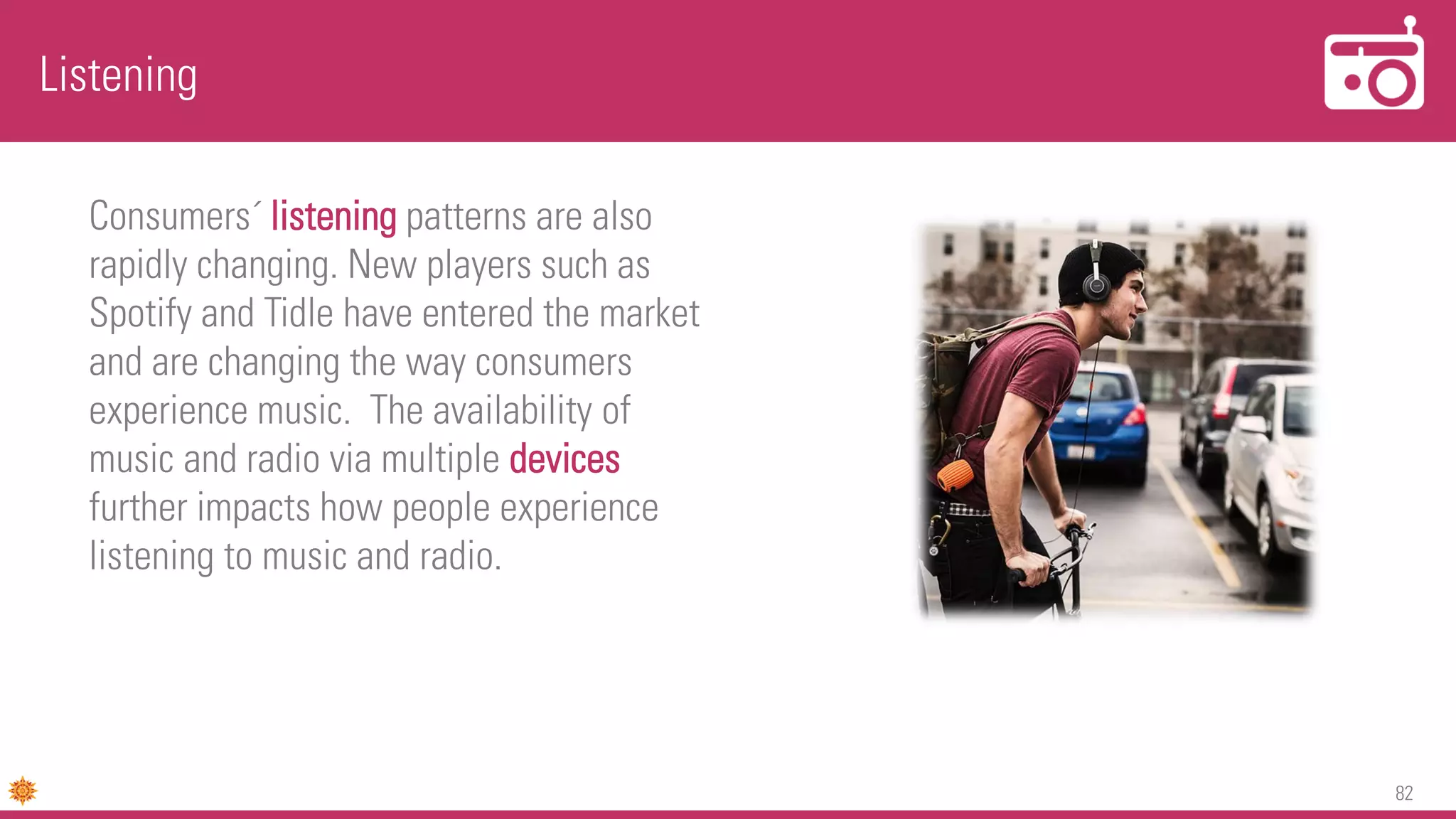 82
Listening
Consumers´ listening patterns are also
rapidly changing. New players such as
Spotify and Tidle have entered the market
and are changing the way consumers
experience music. The availability of
music and radio via multiple devices
further impacts how people experience
listening to music and radio.
 