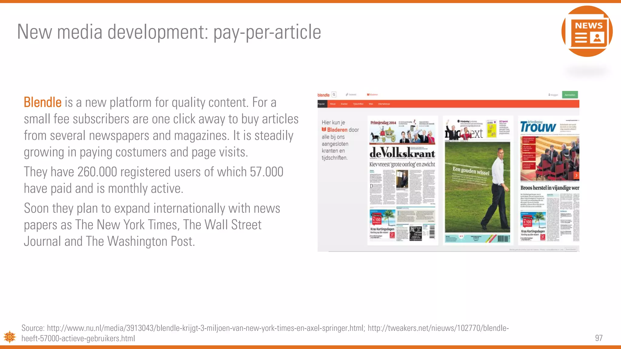 97
Blendle is a new platform for quality content. For a
small fee subscribers are one click away to buy articles
from several newspapers and magazines. It is steadily
growing in paying costumers and page visits.
They have 260.000 registered users of which 57.000
have paid and is monthly active.
Soon they plan to expand internationally with news
papers as The New York Times, The Wall Street
Journal and The Washington Post.
New media development: pay-per-article
Source: http://www.nu.nl/media/3913043/blendle-krijgt-3-miljoen-van-new-york-times-en-axel-springer.html; http://tweakers.net/nieuws/102770/blendle-
heeft-57000-actieve-gebruikers.html
 