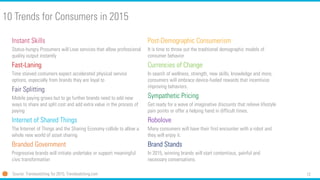 12
10 Trends for Consumers in 2015
Instant Skills
Status-hungry Prosumers will Love services that allow professional
quality output instantly
Fast-Laning
Time starved costumers expect accelerated physical service
options, especially from brands they are loyal to
Fair Splitting
Mobile paying grows but to go further brands need to add new
ways to share and split cost and add extra value in the process of
paying
Internet of Shared Things
The Internet of Things and the Sharing Economy collide to allow a
whole new world of asset sharing
Branded Government
Progressive brands will initiate undertake or support meaningful
civic transformation
Source: Trendwatching for 2015; Trendwatching.com
Post-Demographic Consumerism
It is time to throw out the traditional demographic models of
consumer behavior
Currencies of Change
In search of wellness, strength, new skills, knowledge and more,
consumers will embrace device-fueled rewards that incentivize
improving behaviors.
Sympathetic Pricing
Get ready for a wave of imaginative discounts that relieve lifestyle
pain points or offer a helping hand in difficult times.
Robolove
Many consumers will have their first encounter with a robot and
they will enjoy it.
Brand Stands
In 2015, winning brands will start contentious, painful and
necessary conversations.
 