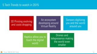 13
5 Tech Trends to watch in 2015
3D Printing evolving
and costs dropping
An ecosystem
developing around
Virtual Reality
Sensors digitizing
you and the world
around you
Haptics allow you to
touch the digital
world
Drones and
telepresence making
the world even
smaller
Source: SMG CES 2015 Trends
 