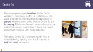 133
On the Go
On average people spend one hour On the Go (on
weekdays). Time spent On the Go is stable over the
years although the moments that brands can get in
contact with consumers while they are On the Go are
increasing. This is mostly due to increased smartphone
and mobile internet penetration, but also due to new
and innovative digital OOH media solutions.
Time spent On the Go is changing rapidly from a
relatively boring ´getting from A to B´ chore to an
enriched travel experience.
 