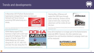 134
Since 2013 Interbest is no longer part of the Buitenreclame
onderzoek (BRO). However, the other exploiters pay
Interbest’s fee and therefore Interbest’s campaign reach can
still be measured.
Trends and developments
In November 2014 Platform Buitenreclame
Exploitanten changed their name into Outreach.
OOHA Media expand their
business in April with a LED mast
along the A15 highway. The LED
mast is 12 by 9m. Since 2014
OOHA Media has LED masts
along the A1, A2, A1, A30, A73
and later this year along the A12
Source: http://fonkonline.nl/media-nieuws/nieuw-digitaal-scherm-ooha-media-%2831309%29.html
Source: http://nederlandsmedianieuws.nl/media-nieuws/Outreach-nieuwe-naaam-voor-Platform-
Buitenreclame-Exploitanten.html
Outreach will focus more on
promoting OOH advertising as a
whole.
Starting May JCDecaux will
exploit the GVB trams through
public tendering. Stickers will be
used as total view, meaning the
advertisers will be visible all over
the tram.
Source: http://www.adformatie.nl/nieuws/jcdecaux-wint-aanbesteding-reclame-exploitatie-op-
amsterdamse-trams
 