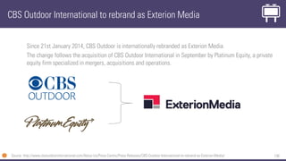 138
Since 21st January 2014, CBS Outdoor is internationally rebranded as Exterion Media.
The change follows the acquisition of CBS Outdoor International in September by Platinum Equity, a private
equity firm specialized in mergers, acquisitions and operations.
CBS Outdoor International to rebrand as Exterion Media
Source: http://www.cbsoutdoorinternational.com/About-Us/Press-Centre/Press-Releases/CBS-Outdoor-International-to-rebrand-as-Exterion-Media/
 