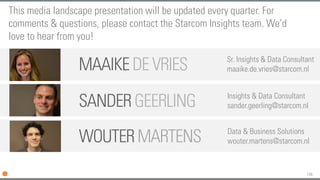 146
SANDER GEERLING Insights & Data Consultant
sander.geerling@starcom.nl
MAAIKEDEVRIES Sr. Insights & Data Consultant
maaike.de.vries@starcom.nl
This media landscape presentation will be updated every quarter. For
comments & questions, please contact the Starcom Insights team. We’d
love to hear from you!
WOUTERMARTENS Data & Business Solutions
wouter.martens@starcom.nl
 