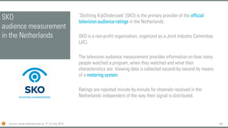 148
SKO
audience measurement
in the Netherlands
‘Stichting KijkOnderzoek’ (SKO) is the primary provider of the official
television audience ratings in the Netherlands.
SKO is a non-profit organization, organized as a Joint Industry Committee
(JIC).
The television audience measurement provides information on how many
people watched a program, when they watched and what their
characteristics are. Viewing data is collected second-by-second by means
of a metering system.
Ratings are reported minute-by-minute for channels received in the
Netherlands independent of the way their signal is distributed.
Source: www.kijkonderzoek.nl, 2nd of July 2014
 