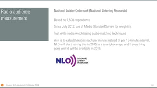 150
Radio audience
measurement
National Luister Onderzoek (National Listening Research)
Based on 7,500 respondents
Since July 2012: use of Media Standard Survey for weighting
Test with media watch (using audio-matching technique)
Aim is to calculate radio reach per minute instead of per 15-minute interval,
NLO will start testing this in 2015 in a smartphone app and if everything
goes well it will be available in 2016.
Source: NLO persbericht 15 October 2014
 