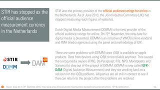 155
STIR has stopped as the
official audience
measurement currency
in the Netherlands
STIR was the primary provider of the official audience ratings for online in
the Netherlands. As of June 2013, the Joint Industry Committee (JIC) has
stopped measuring reach figures of websites.
Dutch Digital Media Measurement (DDMM) is the new provider of the
official audience ratings for online. On 12th November, the new data for
digital media is presented. DDMM is an initiative of VINEX (online vendors)
and PMA (media agencies) using the panel and methodology of GfK.
There are some problems with DDMM since iOS8 is available on apple
products. Data from devices using iOS8 is not reliable anymore. This caused
the six big media owners (TMG, De Persgroep, RTL, NPO, Marktplaats and
Sanoma) to step out of the project of DDMM. DDMM is now called GFK-
DAM (Digital Audience Measurement) and they are working hard on a
solution for the iOS8 problems. All parties are all still in contact to see if
they can return to the project after the problems are resolved.
Source: www.stir.nl, 25th September 2013 | http://www.vinex.nl/nieuws/eerste-meetresultaten-digitaal-bereiksonderzoek-ddmm/, 12th November 2013
DAM
 