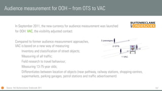 157
In September 2011, the new currency for audience measurement was launched
for OOH: VAC, the visibility adjusted contact.
Compared to former audience measurement approaches,
VAC is based on a new way of measuring:
Inventory and classification of street objects;
Measuring of all traffic;
Field research to travel behaviour;
Measuring 13-75 year olds;
Differentiates between location of objects (near pathway, railway stations, shopping centres,
supermarkets, parking garages, petrol stations and traffic advertisement)
Audience measurement for OOH – from OTS to VAC
Source: Het Buitenreclame Onderzoek 2011
 
