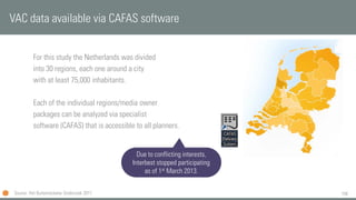 158
For this study the Netherlands was divided
into 30 regions, each one around a city
with at least 75,000 inhabitants.
Each of the individual regions/media owner
packages can be analyzed via specialist
software (CAFAS) that is accessible to all planners.
VAC data available via CAFAS software
Source: Het Buitenreclame Onderzoek 2011
Due to conflicting interests,
Interbest stopped participating
as of 1st March 2013.
 