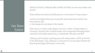 159
Fact Sheet
Outdoor
Shelters (6-sheets), billboards (48s and 96s) and Masts are the most widely used
formats.
Street shelters (6-sheets) and billboards are in the hands of 4 major players.
summer time high(er) discounts are possible whilst advertisers benefit from
more daytime light
(= more people out and about in the streets)
High variety in outdoor media objects and sizes; number of digital objects is
increasing. Growing offer of digital screens and incorporated technology allow
interaction with target audience (e.g. via Bluetooth, QR codes and NFC)
JCDecaux will introduce a starting price with indexnumbers in 2015 as the first
of the OOH players. Also JCDecaux is rumoured to try to buy Clear Channel and
becoming the biggist OOH player in the world.
 