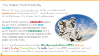 2
Starcom, the Human Experience Company. At Starcom we believe that
experiences are the new communication currency. Experiences enrich lives
and facilitate connections between brands and consumers.
New Starcom Media Philosophy
To create the right experience, understanding people is
key. We need to understand our clients´ target
audiences throughout the whole marketing funnel.
Within this funnel, consumer media behavior plays a
very important role. That’s why we no longer divide the
media landscape based on media types, but on how
people experience media.
As such, we differentiate between five key Media Consumption Patterns (MCPs): Watching,
Listening, Reading, Communicating and On the Go. Based on these MCPs we will guide you through
the Dutch media landscape. Please enjoy your experience through the Dutch media landscape!
 