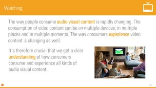 52
Watching
The way people consume audio visual content is rapidly changing. The
consumption of video content can be on multiple devices, in multiple
places and in multiple moments. The way consumers experience video
content is changing as well.
It´s therefore crucial that we get a clear
understanding of how consumers
consume and experience all kinds of
audio visual content.
 