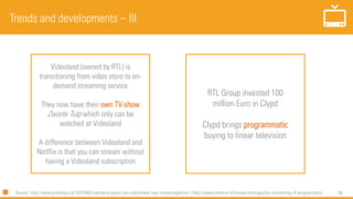 56
Trends and developments – III
Source: http://www.profnews.nl/1037466/videoland-groeit-van-videotheek-naar-streamingdienst | http://www.emerce.nl/nieuws/strategische-investering-rtl-programmatic
RTL Group invested 100
million Euro in Clypd
Clypd brings programmatic
buying to linear television
Videoland (owned by RTL) is
transitioning from video store to on-
demand streaming service
They now have their own TV-show
Zwarte Tulp which only can be
watched at Videoland
A difference between Videoland and
Netflix is that you can stream without
having a Videoland subscription
 