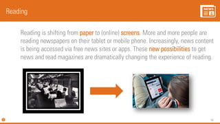 95
Reading is shifting from paper to (online) screens. More and more people are
reading newspapers on their tablet or mobile phone. Increasingly, news content
is being accessed via free news sites or apps. These new possibilities to get
news and read magazines are dramatically changing the experience of reading.
Reading
 