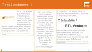 96
Trends & developments – I
Source: http://www.adformatie.nl/nieuws/acm-de-persgroep-mag-wegener-
overnemen
On 11-12-2014 Two big
publishers Wegener
and De Persgroep
announced they will
merge together in one
company called: De
Persgroep Nederland.
Recently this year ACM approved the merger,
after complaints from NRC Media about De
Persgroep Nederland being too dominant
More news media are
putting up a online
paywall on their website.
This means you have to
pay to see most of the
content. NRC is the latest
newspaper that has
implemented this, starting
September 2015. So far
the big Dutch news media
who use a paywall are
Nederlands Dagblad (in
2010), De Volkskrant,
Trouw (partly), De
Correspondent and
Blendle.
Source: http: //allnative.net/scriptie/1-kranten/ |
http://www.denieuwereporter.nl/2015/03/nrc-
nl-gaat-in-september-achter-een-paywall/
In March of 2015 RTL Ventures (part of RTL
Nederland) announced to become a participant
in Reclamefolder.nl for 34.8%.
Source: http://fonkonline.nl/media-nieuws/reclamefoldernl-deels-in-handen-van-rtl-
ventures-(31060).html
Reclamefolder.nl is the largest platform for
mobile advertisement leaflets and sale
discounts in the Netherlands. In 2014
Reclamefolder.nl was ranked 3rd for most used
e-commerce apps in the Netherlands
 