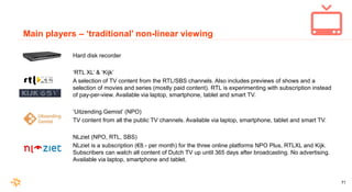71
Main players – ‘traditional’ non-linear viewing
Hard disk recorder
‘RTL XL’ & ‘Kijk’
A selection of TV content from the...