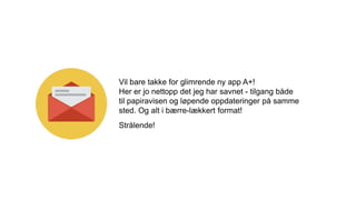 Vil bare takke for glimrende ny app A+!
Her er jo nettopp det jeg har savnet - tilgang både
til papiravisen og løpende oppdateringer på samme
sted. Og alt i bærre-lækkert format!
Strålende!
 