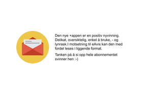 Den nye +appen er en positiv nyvinning.
Delikat, oversiktelig, enkel å bruke, - og
lynrask.I motsetning til eAvis kan den med
fordel leses i liggende format.
Tanken på å si opp hele abonnementet
svinner hen :-)
 
