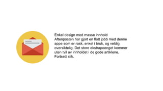 Enkel design med masse innhold
Aftenposten har gjort en flott jobb med denne
appe som er rask, enkel i bruk, og veldig
oversiktelig. Det store ekstrapoenget kommer
uten tvil av innholdet i de gode artiklene.
Fortsett slik.
 