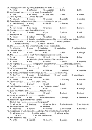 25. I hope you don’t mind my asking, but what do you do for a …………….?
    A. living                B. profession            C. occupation           D. line               E. life
26. You look as if you ……………..a ghost. Are you all right?
    A. saw                   B. are seeing            C. have seen            D. see                E. to see
27. I tried my best …………….I failed the exam.
    A. although              B. however               C. whereas              D. despite           E. besides
28. Susan looked really sunburnt . She …………..in the sun for too long.
    A. had been lying        B. is lying              C. had lie              D. has lied          E. lain
29. We ……………next week.
    A. have moved            B. are moving            C. to move              D. move               E. moves
30. Ariunaa…………… hasn’t finished her chores.
    A. yet                   B. already               C. just                 D. almost             E. still
31. The ship left the ………………….. an hour ago.
    A. runway                B. harbour               C. platform             D. mast               E. railway
32. Tuya …………………. A dress for herself at the moment. She ………….all her own clothes.
    A. made / made           B. is making / is making                C. is making / makes
         D. makes / is making                   E. makes / has made
33. She ……………..the door when she heard a strange noise outside.
    A. is locking            B. locks          C. has locked         D. was locking          E. had been locked
34. I’ve never seen ………………….. fast horse in my life !
    A. such a                B. such                  C.so                    D. too                E. enough
35. The ……………….was so rough that most passengers were seasick.
    A. trip                  B. voyage                C. travel               D. journey            E. tour
36. The man ……………..you were talking is the manager of the company.
    A. whom                  B. that                  C. whose                D. which              E. to whom
37. My neighbour is……………… photographer, let’s ask him for …………..advice about cameras.
    A. a / an                B. the / a               C. a / -                D. an / the           E. - / an
38. Let’s go to the carnival,……………….?
    A. are we                B. do we                 C. have we              D. shall we           E. aren’t we
39. My dad buys newspaper most mornings, but he ……………one this morning.
    A. Didn’t buy            B. bought         C. hadn’t bought      D. hasn’t bought        E. wasn’t buying
40. Bold…………….his hand, but it’s O.K now.
    A. hurted                B. hurt                  C. hurts                D. is hurting         E. has hurt
41. I didn’t want to go …………. I had taken a photo.
    A. still                 B. already               C. until                D. just               E. yet
42. Hello? Could you put me………………to Mr. Enkhbayar, please?
    A. up                    B. on                    C. off                  D. down               E. through
43. Zulaa has written a book ………………. has 200 pages.
    A. who                   B. whose                 C. which                D. whom               E. where
44. If there is a blackout, I…………………candles.
    A. would light           B. light          C. would have been lit         D. will light         E. would be lit
45. Teacher: It’s a public holiday next Monday.
    Student: Yes, I know . ……………anything special?
    A. will you do           B. do you do             C. are you doing        D. shan’t you do     E. won’t you do
46. Alexander Graham Bell …………………the telephone.
    A. discovered            B. explored              C. invented             D. researched         E. found out
47. I’ve got loade of work. I expect I …….all night. And I’m not looking forward to it.
    A. will be working                B. will be worked              C. will have worked
             D. work                   E. will have been worked
48. This dress looks nice,……………?
    A. isn’t it              B. wasn’t it             C. doesn’t it           D. does it            E. is it
 