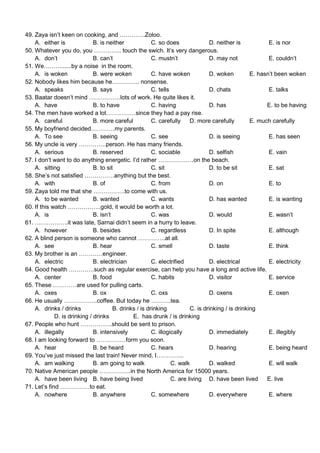 49. Zaya isn’t keen on cooking, and ………….Zoloo.
    A. either is              B. is neither             C. so does               D. neither is            E. is nor
50. Whatever you do, you ………….. touch the swich. It’s very dangerous.
    A. don’t                  B. can’t                  C. mustn’t               D. may not               E. couldn’t
51. We………......by a noise in the room.
    A. is woken               B. were woken             C. have woken            D. woken          E. hasn’t been woken
52. Nobody likes him because he………….. nonsense.
    A. speaks                 B. says                   C. tells                 D. chats                 E. talks
53. Baatar doesn’t mind …………….lots of work. He quite likes it.
    A. have                   B. to have                C. having                D. has                  E. to be having
54. The men have worked a lot……………since they had a pay rise.
    A. careful                B. more careful           C. carefully     D. more carefully         E. much carefully
55. My boyfriend decided…………my parents.
    A. To see                 B. seeing                 C. see                   D. is seeing             E. has seen
56. My uncle is very …………..person. He has many friends.
    A. serious                B. reserved               C. sociable              D. selfish               E. vain
57. I don’t want to do anything energetic. I’d rather ………………on the beach.
    A. sitting                B. to sit                 C. sit                   D. to be sit             E. sat
58. She’s not satisfied ……………anything but the best.
    A. with                   B. of                     C. from                  D. on                    E. to
59. Zaya told me that she …………….to come with us.
    A. to be wanted           B. wanted                 C. wants                 D. has wanted            E. is wanting
60. If this watch ……………..gold, it would be worth a lot.
    A. is                     B. isn’t                  C. was                   D. would                 E. wasn’t
61. ……………..it was late, Sarnai didn’t seem in a hurry to leave.
    A. however                B. besides                C. regardless            D. In spite              E. although
62. A blind person is someone who cannot …………..at all.
    A. see                    B. hear                   C. smell                 D. taste                 E. think
63. My brother is an …………engineer.
    A. electric               B. electrician            C. electrified           D. electrical            E. electricity
64. Good health ………….such as regular exercise, can help you have a long and active life.
    A. center                 B. food                   C. habits                D. visitor               E. service
65. These …………are used for pulling carts.
    A. oxes                   B. ox                     C. oxs                   D. oxens                 E. oxen
66. He usually ……………..coffee. But today he ……….tea.
    A. drinks / drinks                 B. drinks / is drinking           C. is drinking / is drinking
             D. is drinking / drinks           E. has drunk / is drinking
67. People who hunt …………….should be sent to prison.
    A. illegally              B. intensively            C. illogically           D. immediately           E. illegibly
68. I am looking forward to ……………form you soon.
    A. hear                   B. be heard               C. hears                 D. hearing               E. being heard
69. You’ve just missed the last train! Never mind, I…………..
    A. am walking             B. am going to walk                C. walk         D. walked                E. will walk
70. Native American people …………….in the North America for 15000 years.
    A. have been living B. have being lived                      C. are living D. have been lived        E. live
71. Let’s find ……………to eat.
    A. nowhere                B. anywhere               C. somewhere             D. everywhere            E. where
 
