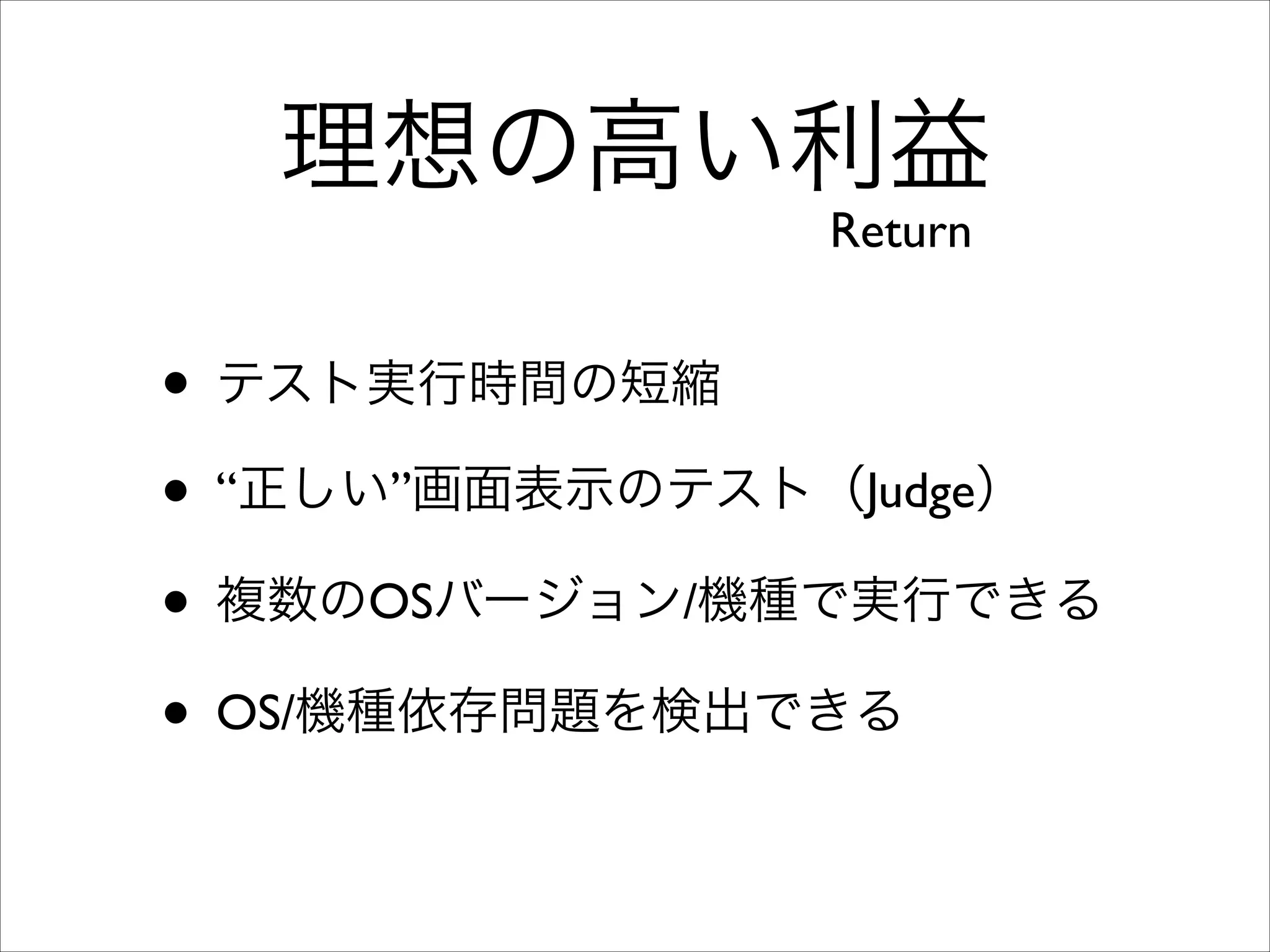 理想の高い利益
Return

• テスト実行時間の短縮	

• “正しい”画面表示のテスト（Judge）	

• 複数のOSバージョン/機種で実行できる	

• OS/機種依存問題を検出できる

 
