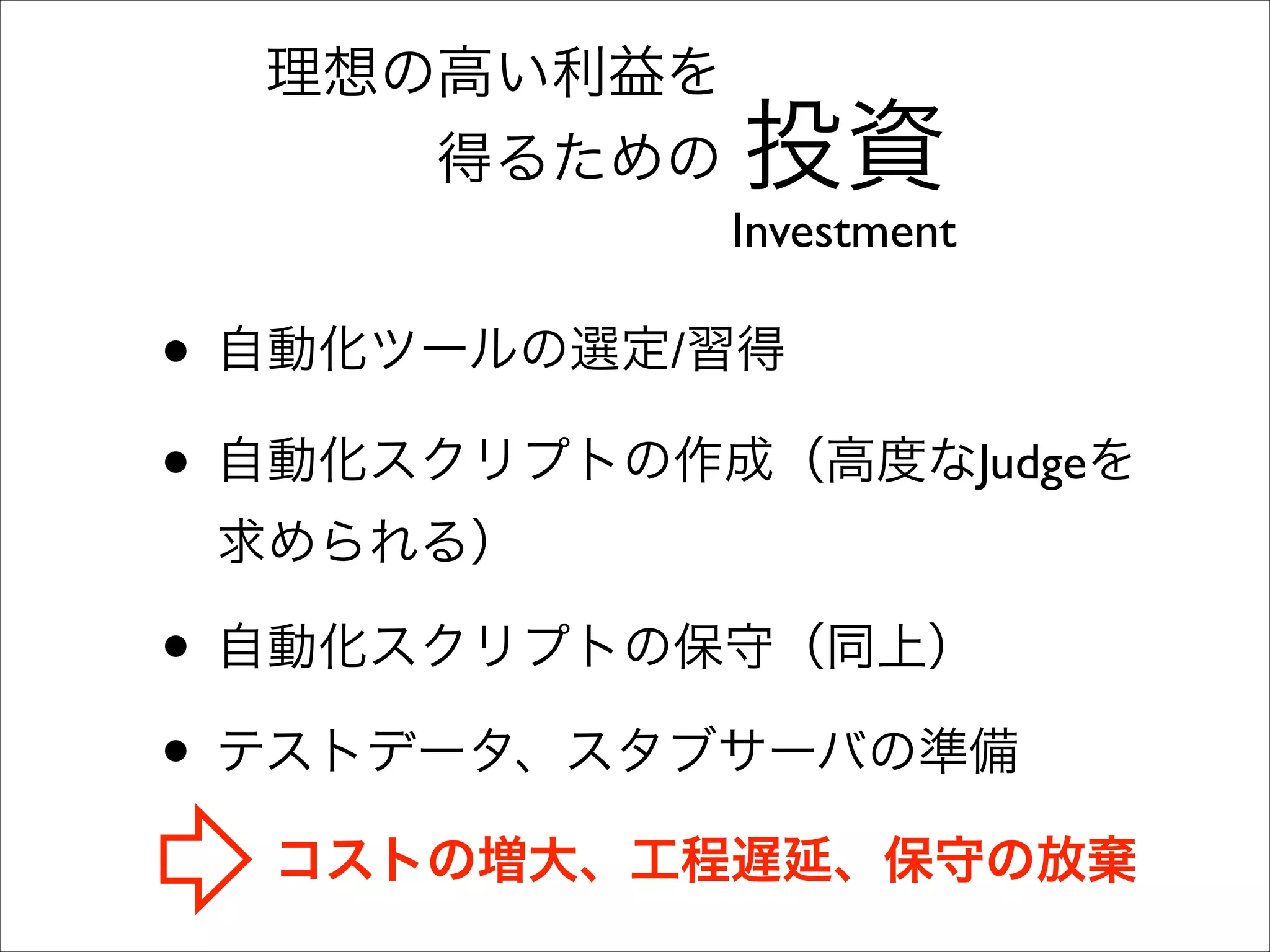 理想の高い利益を	

得るための

投資

Investment

• 自動化ツールの選定/習得	

• 自動化スクリプトの作成（高度なJudgeを
求められる）	


• 自動化スクリプトの保守（同上）	

• テストデータ、スタブサーバの準備
コストの増大、工程遅延、保守の放棄

 