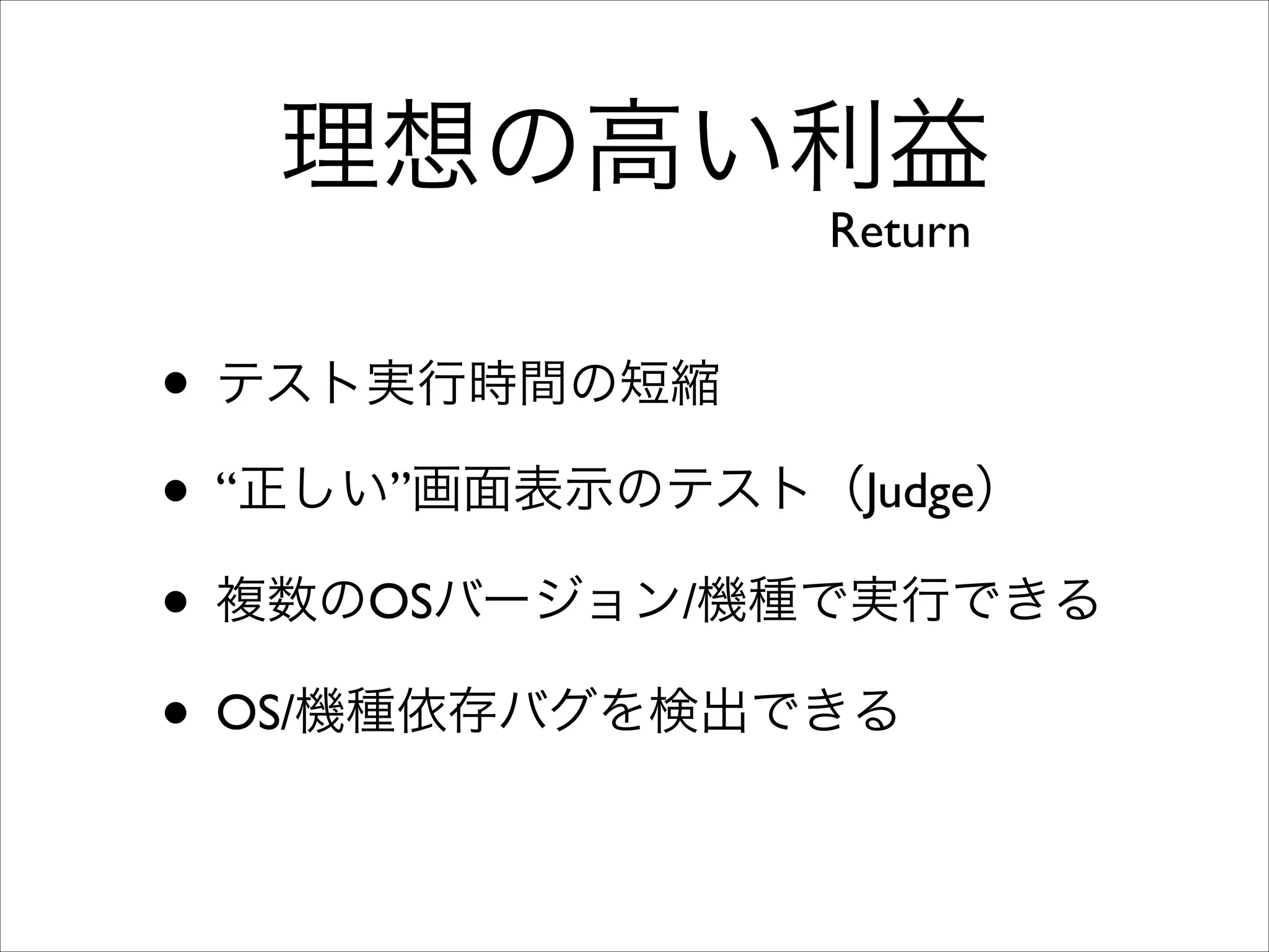 理想の高い利益
Return

• テスト実行時間の短縮	

• “正しい”画面表示のテスト（Judge）	

• 複数のOSバージョン/機種で実行できる	

• OS/機種依存バグを検出できる

 