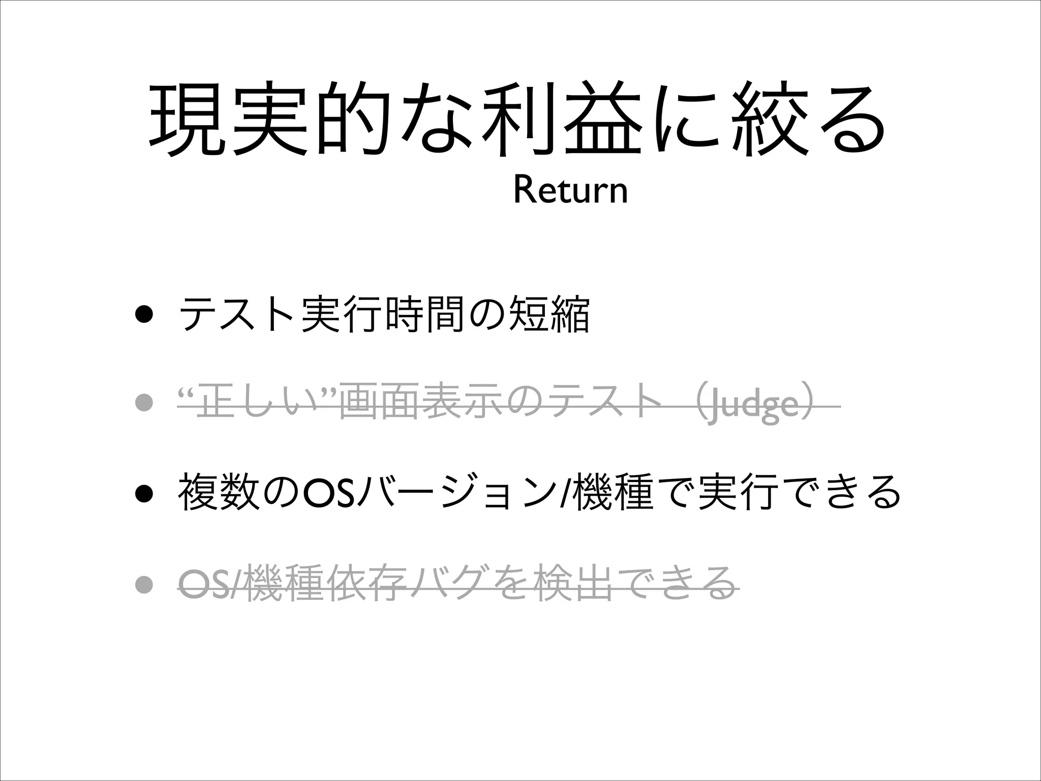 現実的な利益に絞る
Return

• テスト実行時間の短縮	

• “正しい”画面表示のテスト（Judge）	

• 複数のOSバージョン/機種で実行できる	

• OS/機種依存バグを検出できる

 