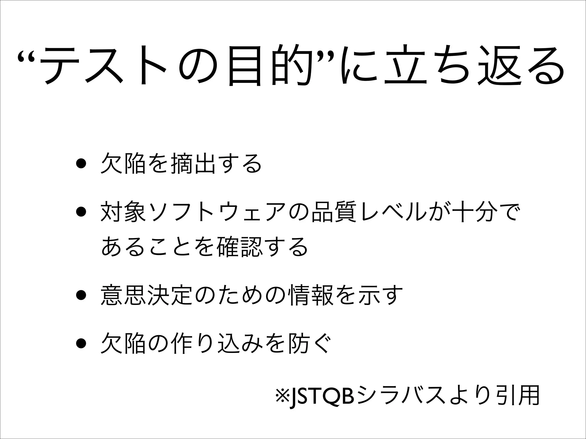 “テストの目的”に立ち返る
• 欠陥を摘出する	

• 対象ソフトウェアの品質レベルが十分で
あることを確認する	


• 意思決定のための情報を示す	

• 欠陥の作り込みを防ぐ
※JSTQBシラバスより引用

 