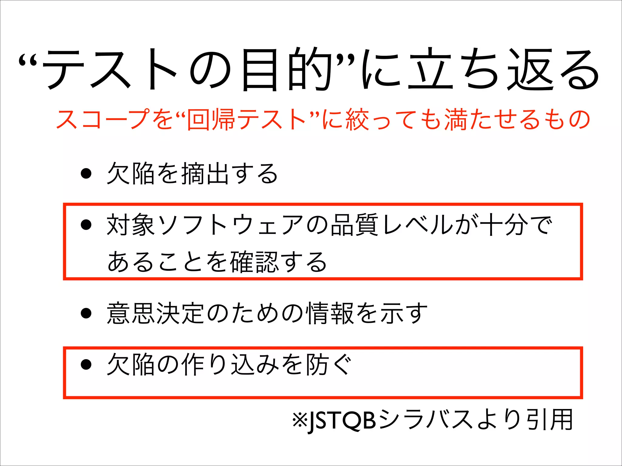 “テストの目的”に立ち返る
スコープを“回帰テスト”に絞っても満たせるもの

• 欠陥を摘出する	

• 対象ソフトウェアの品質レベルが十分で
あることを確認する	


• 意思決定のための情報を示す	

• 欠陥の作り込みを防ぐ
※JSTQBシラバスより引用

 