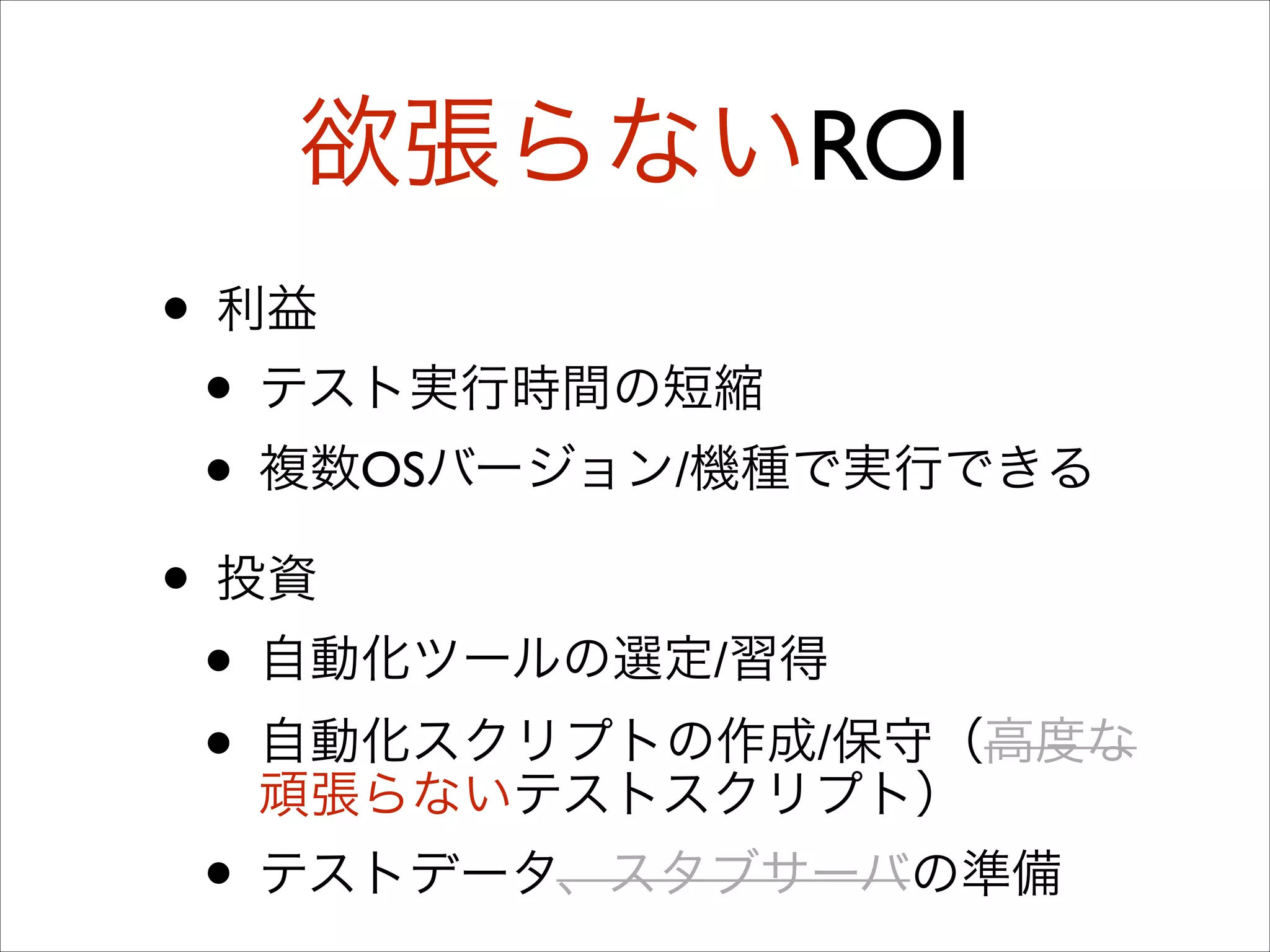 欲張らないROI
• 利益	

• テスト実行時間の短縮	

• 複数OSバージョン/機種で実行できる	

• 投資	

• 自動化ツールの選定/習得	

• 自動化スクリプトの作成/保守（高度な
頑張らないテストスクリプト）	

• テストデータ、スタブサーバの準備

 