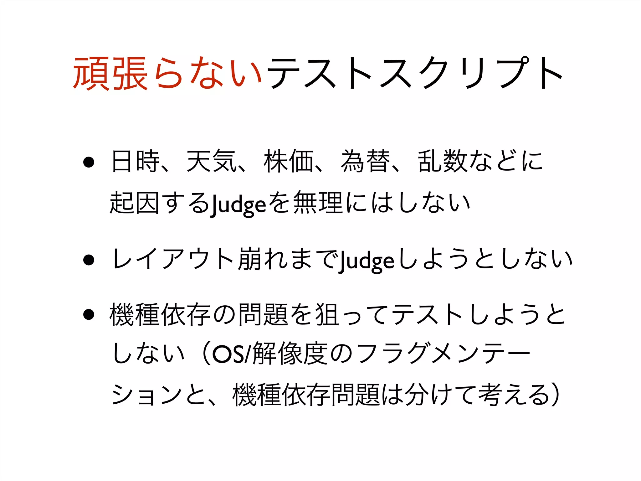 頑張らないテストスクリプト

• 日時、天気、株価、為替、乱数などに
起因するJudgeを無理にはしない	


• レイアウト崩れまでJudgeしようとしない	

• 機種依存の問題を狙ってテストしようと
しない（OS/解像度のフラグメンテー
ションと、機種依存問題は分けて考える）

 