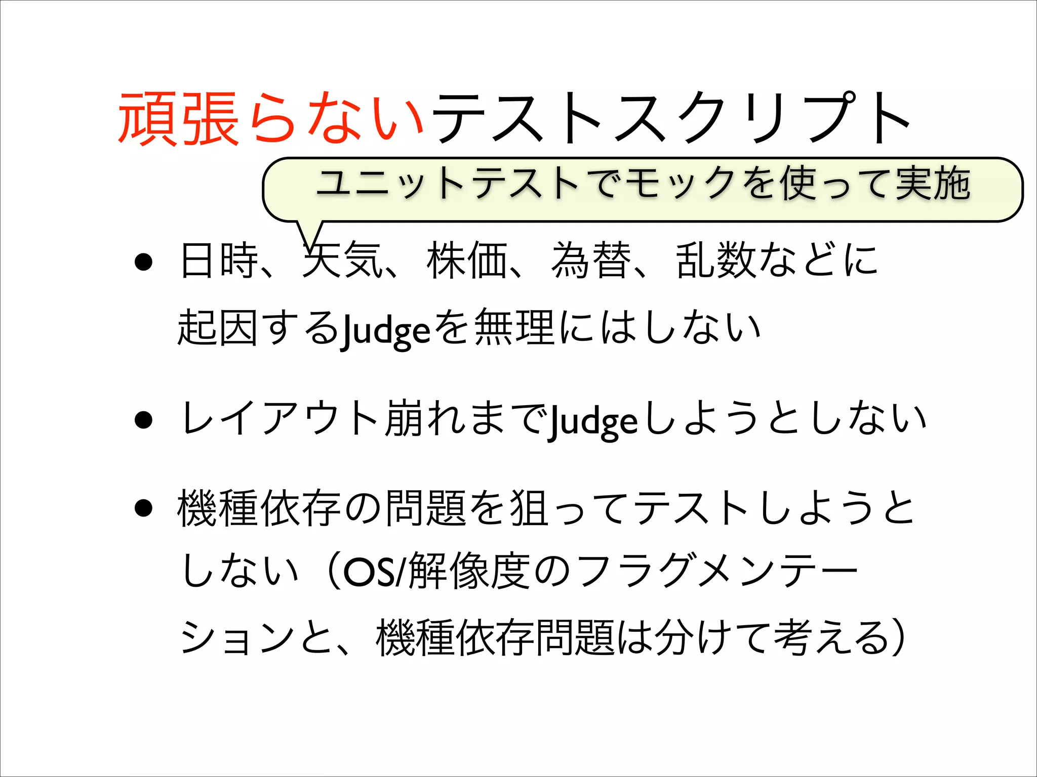 頑張らないテストスクリプト
ユニットテストでモックを使って実施

• 日時、天気、株価、為替、乱数などに
起因するJudgeを無理にはしない	


• レイアウト崩れまでJudgeしようとしない	

• 機種依存の問題を狙ってテストしようと
しない（OS/解像度のフラグメンテー
ションと、機種依存問題は分けて考える）

 