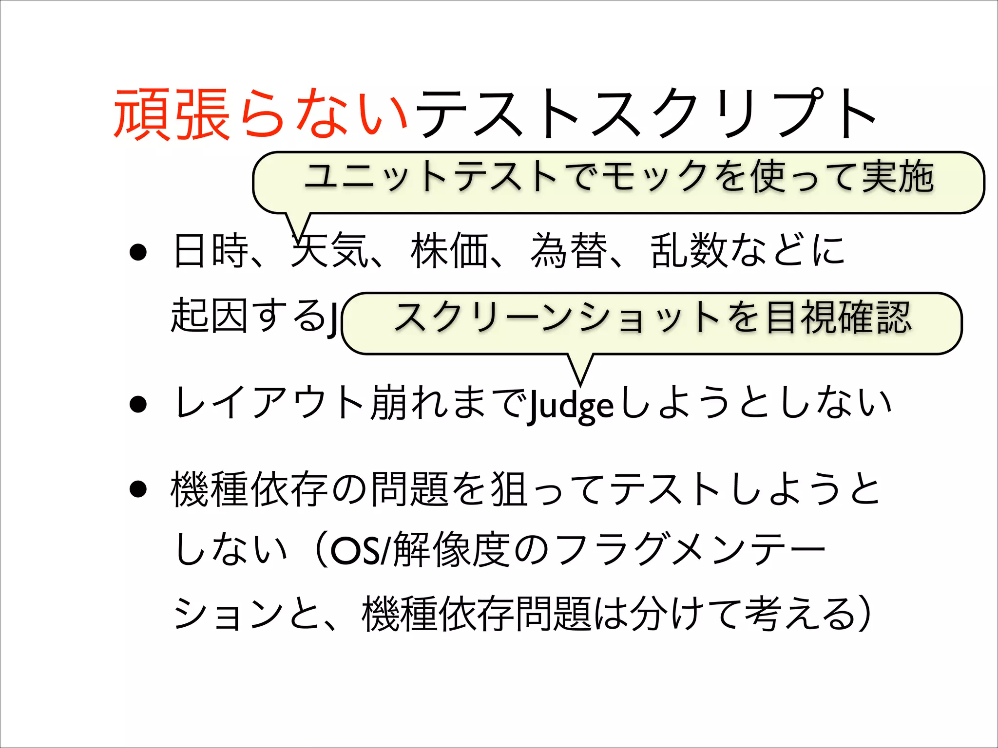 頑張らないテストスクリプト
ユニットテストでモックを使って実施

• 日時、天気、株価、為替、乱数などに
起因するJudgeを無理にはしない	

スクリーンショットを目視確認

• レイアウト崩れまでJudgeしようとしない	

• 機種依存の問題を狙ってテストしようと
しない（OS/解像度のフラグメンテー
ションと、機種依存問題は分けて考える）

 
