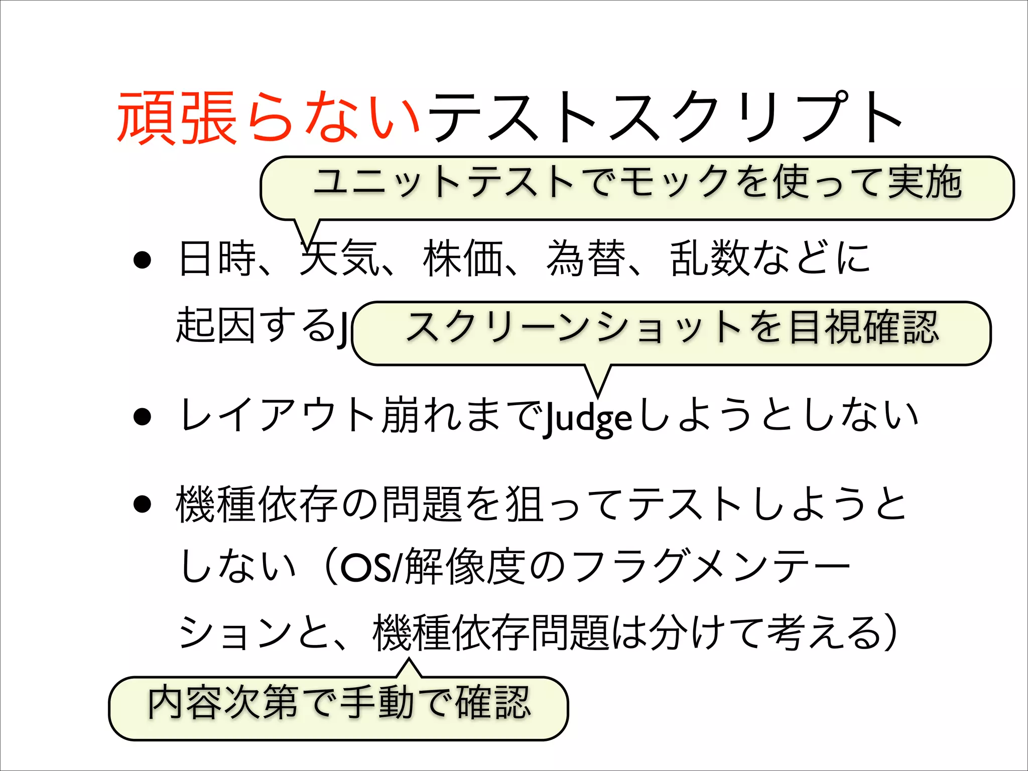 頑張らないテストスクリプト
ユニットテストでモックを使って実施

• 日時、天気、株価、為替、乱数などに
起因するJudgeを無理にはしない	

スクリーンショットを目視確認

• レイアウト崩れまでJudgeしようとしない	

• 機種依存の問題を狙ってテストしようと
しない（OS/解像度のフラグメンテー
ションと、機種依存問題は分けて考える）
内容次第で手動で確認

 
