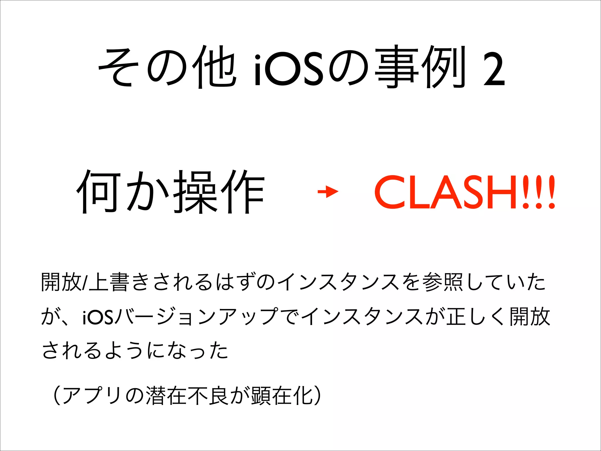 その他 iOSの事例 2
何か操作

CLASH!!!

開放/上書きされるはずのインスタンスを参照していた
が、iOSバージョンアップでインスタンスが正しく開放
されるようになった	

（アプリの潜在不良が顕在化）

 