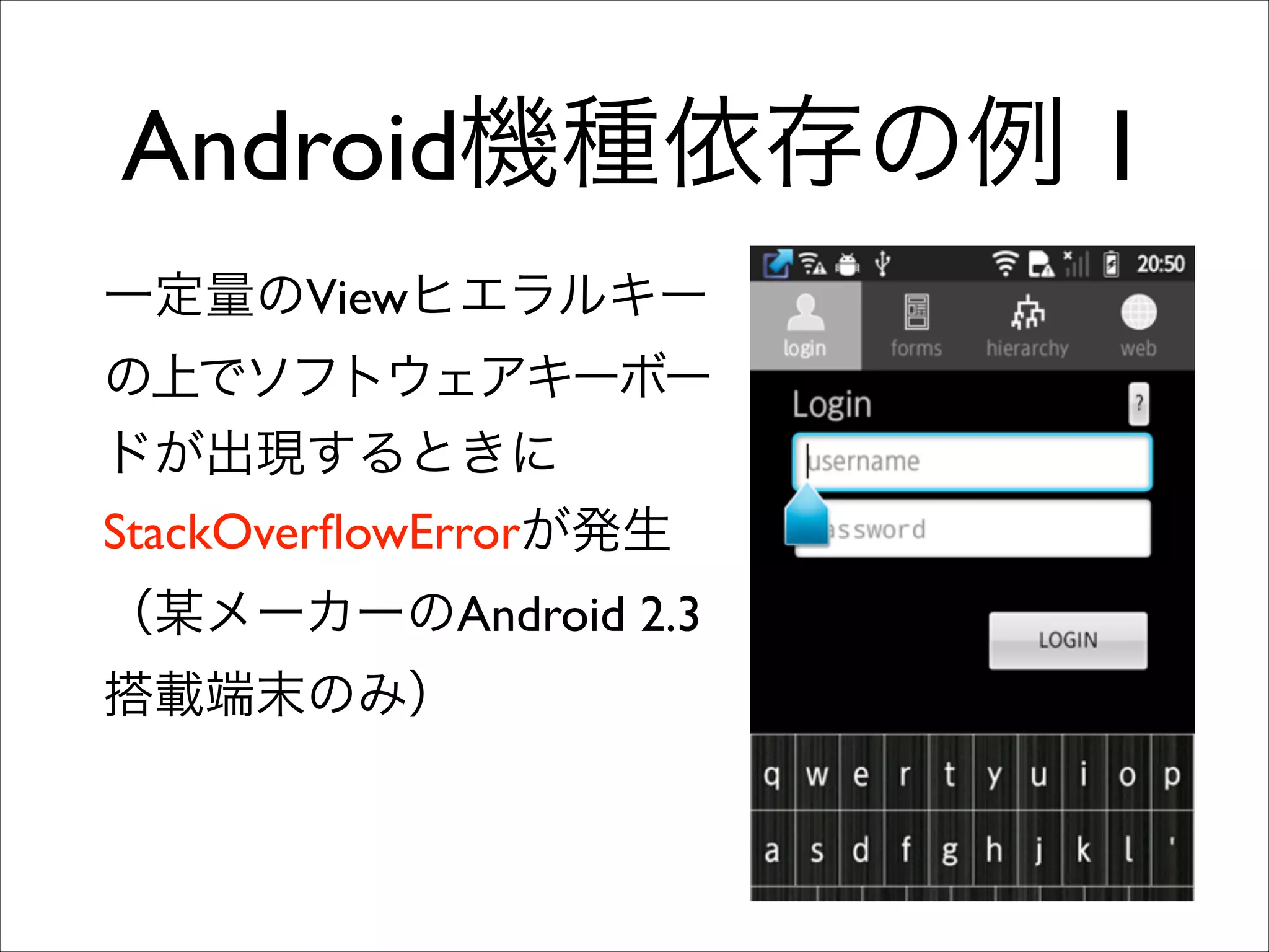 Android機種依存の例 1
一定量のViewヒエラルキー
の上でソフトウェアキーボー
ドが出現するときに
StackOverﬂowErrorが発生
（某メーカーのAndroid 2.3
搭載端末のみ）

 