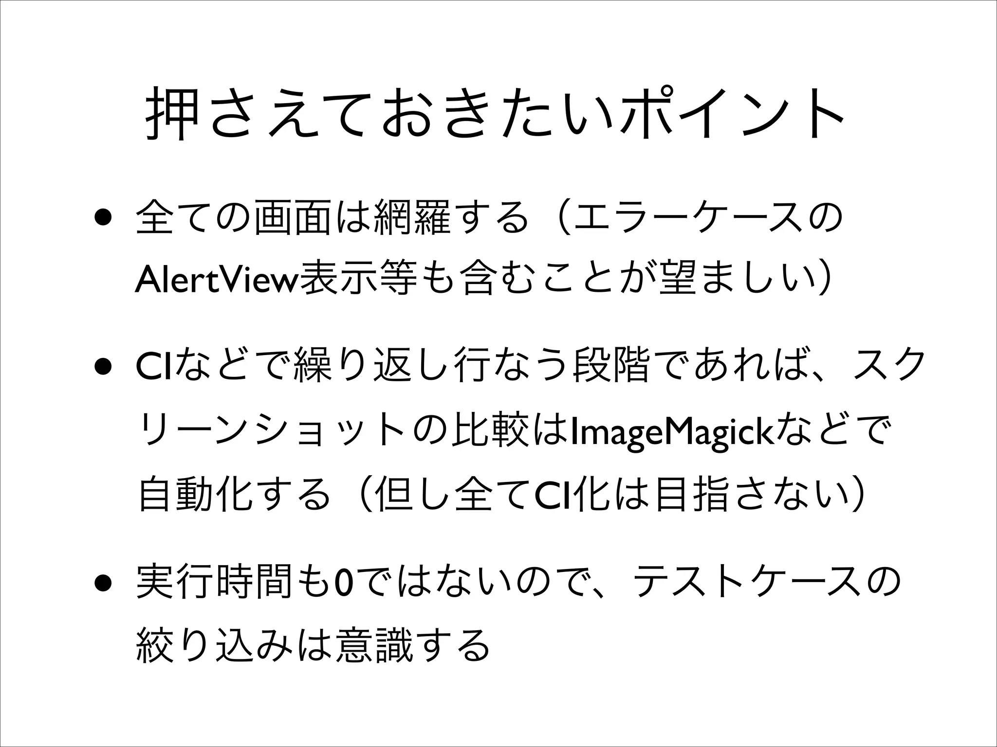 押さえておきたいポイント

• 全ての画面は網羅する（エラーケースの

AlertView表示等も含むことが望ましい）	


• CIなどで繰り返し行なう段階であれば、スク
リーンショットの比較はImageMagickなどで
自動化する（但し全てCI化は目指さない）	


• 実行時間も0ではないので、テストケースの
絞り込みは意識する

 