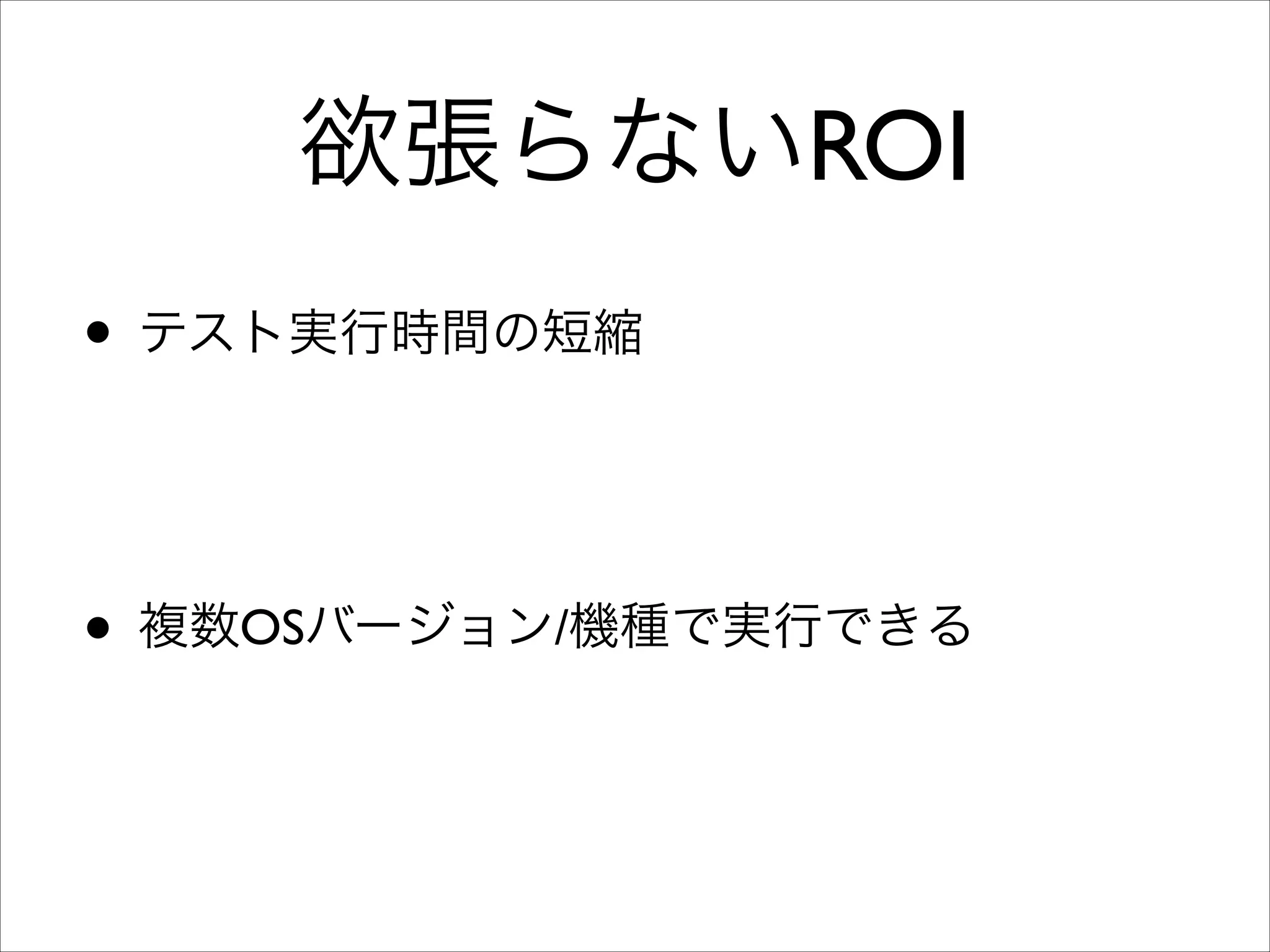 欲張らないROI
• テスト実行時間の短縮	

➡時間と集中力を高度なテストに割り振る	

➡リリース頻度の向上（4∼6週間ごとが理想）	

• 複数OSバージョン/機種で実行できる	

さらにテスト実行環境を増やす。端末の回転、
➡ロケール、タイムゾーン、12h/24h表記、IME
（Android）、文字サイズ（Android 4.0）

 