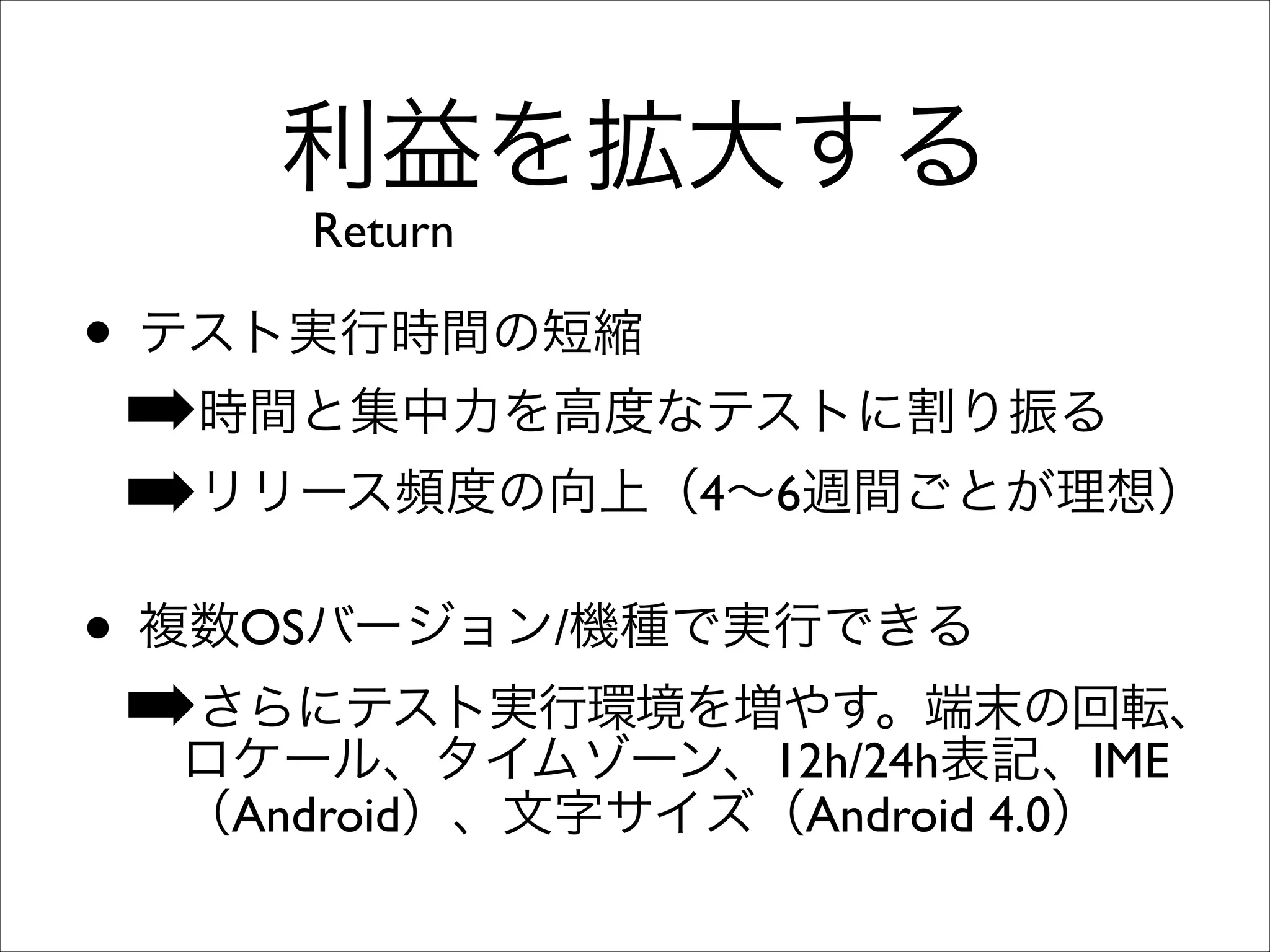 利益を拡大する
Return

• テスト実行時間の短縮	

➡時間と集中力を高度なテストに割り振る	

➡リリース頻度の向上（4∼6週間ごとが理想）	

• 複数OSバージョン/機種で実行できる	

さらにテスト実行環境を増やす。端末の回転、
➡ロケール、タイムゾーン、12h/24h表記、IME
（Android）、文字サイズ（Android 4.0）

 