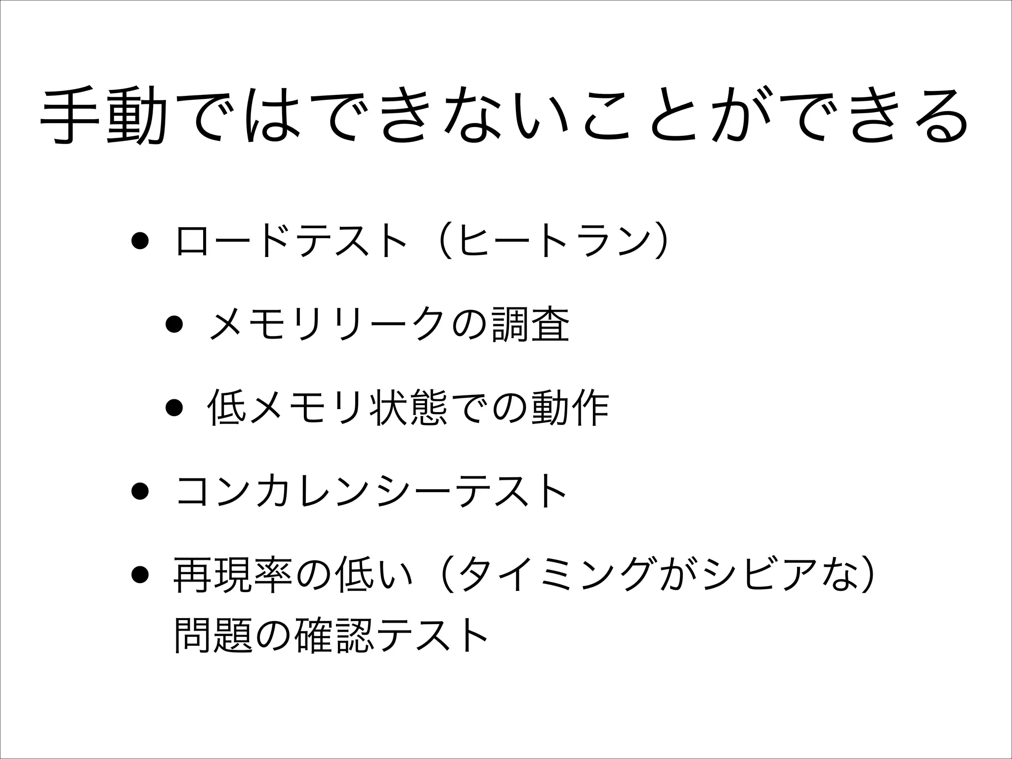 手動ではできないことができる

• ロードテスト（ヒートラン）	

• メモリリークの調査	

• 低メモリ状態での動作	

• コンカレンシーテスト	

• 再現率の低い（タイミングがシビアな）
問題の確認テスト

 