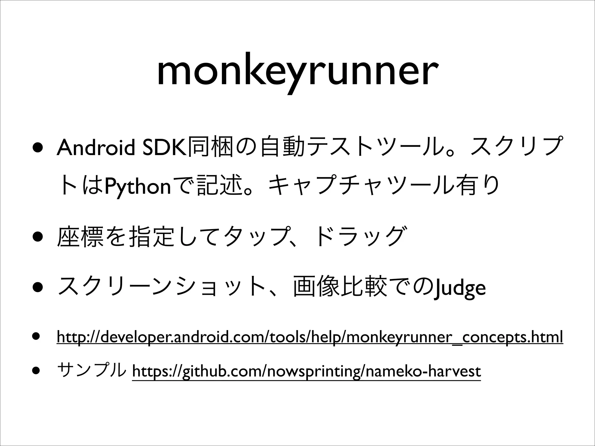 monkeyrunner
• Android SDK同梱の自動テストツール。スクリプ
トはPythonで記述。キャプチャツール有り	


• 座標を指定してタップ、ドラッグ	

• スクリーンショット、画像比較でのJudge	

•
•

http://developer.android.com/tools/help/monkeyrunner_concepts.html	

サンプル https://github.com/nowsprinting/nameko-harvest

 