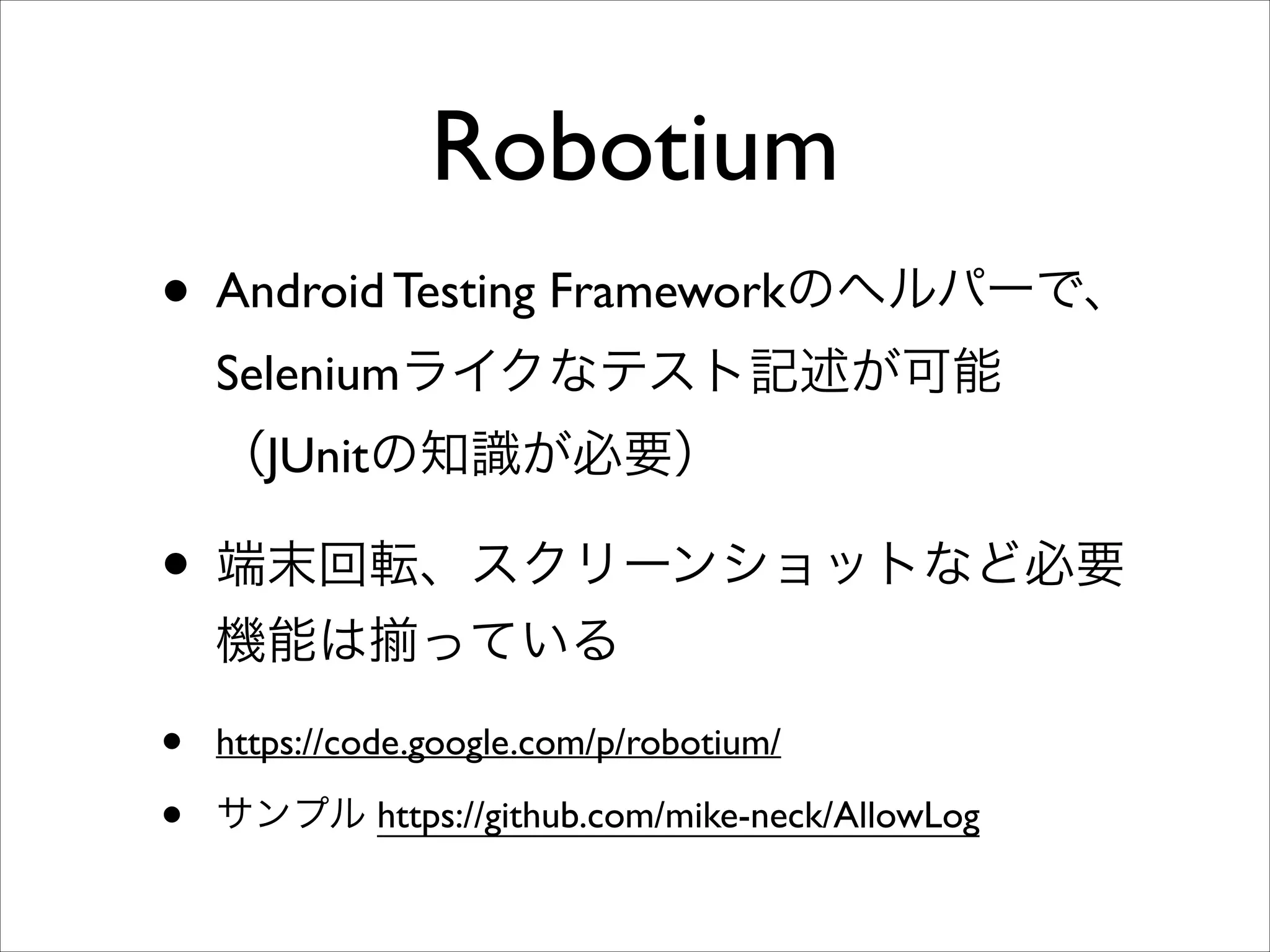 Robotium
• Android Testing Frameworkのヘルパーで、
Seleniumライクなテスト記述が可能
（JUnitの知識が必要）	


• 端末回転、スクリーンショットなど必要
機能は

•
•

っている	


https://code.google.com/p/robotium/	

サンプル https://github.com/mike-neck/AllowLog

 