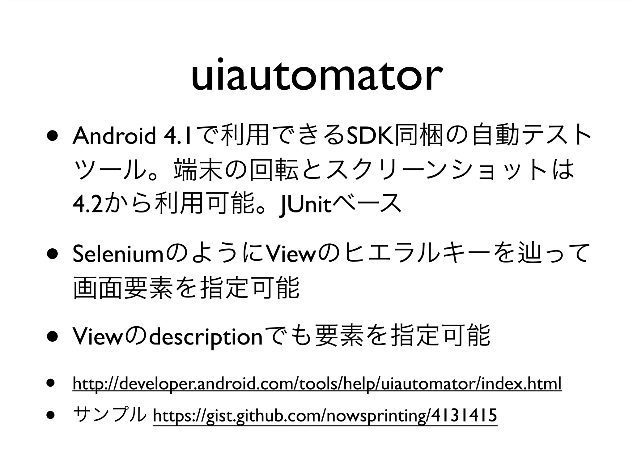 uiautomator
• Android 4.1で利用できるSDK同梱の自動テスト
ツール。端末の回転とスクリーンショットは
4.2から利用可能。JUnitベース	


• SeleniumのようにViewのヒエラルキーを

って

画面要素を指定可能	


• Viewのdescriptionでも要素を指定可能	

•
•

http://developer.android.com/tools/help/uiautomator/index.html	

サンプル https://gist.github.com/nowsprinting/4131415

 