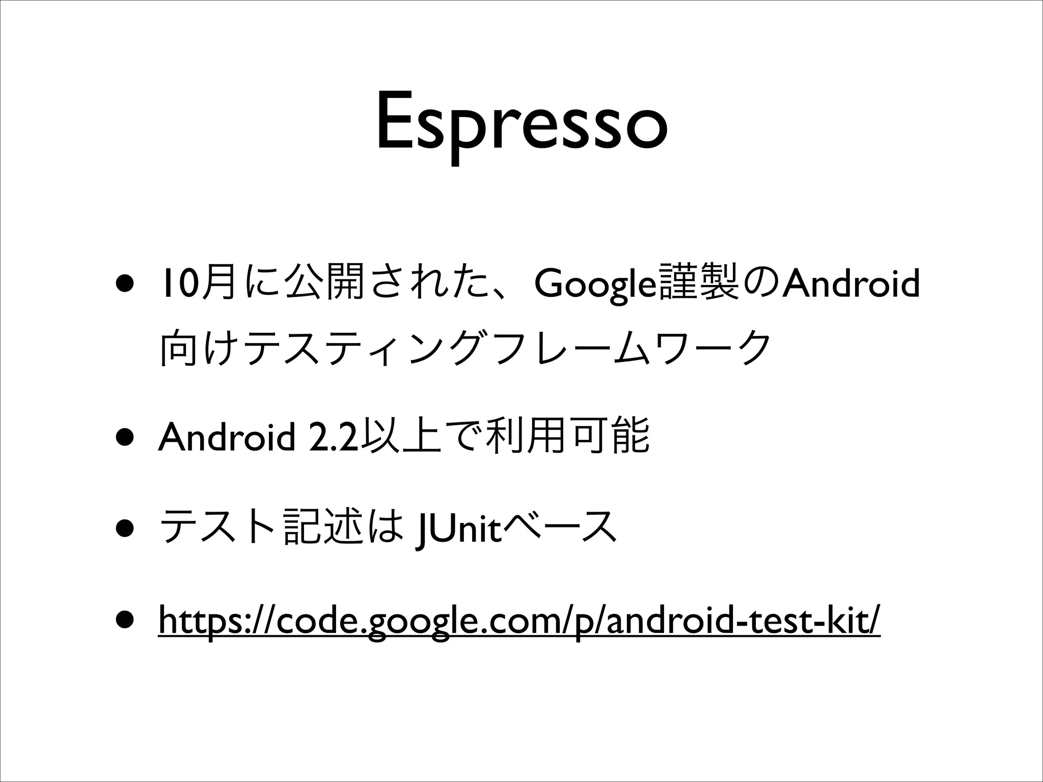 Espresso
• 10月に公開された、Google謹製のAndroid
向けテスティングフレームワーク	


• Android 2.2以上で利用可能	

• テスト記述は JUnitベース	

• https://code.google.com/p/android-test-kit/

 