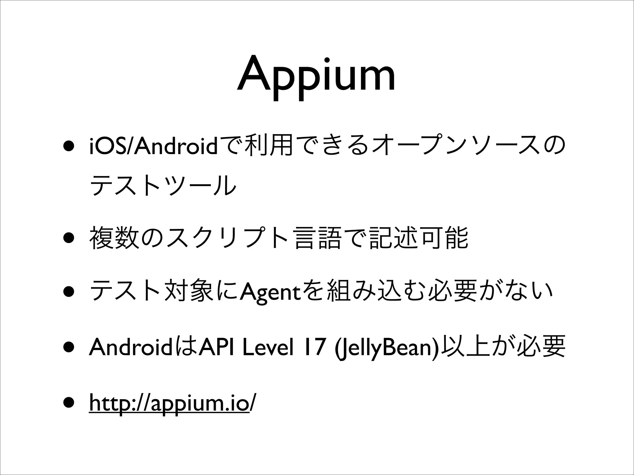 Appium
• iOS/Androidで利用できるオープンソースの
テストツール	


• 複数のスクリプト言語で記述可能	

• テスト対象にAgentを組み込む必要がない	

• AndroidはAPI Level 17 (JellyBean)以上が必要	

• http://appium.io/

 