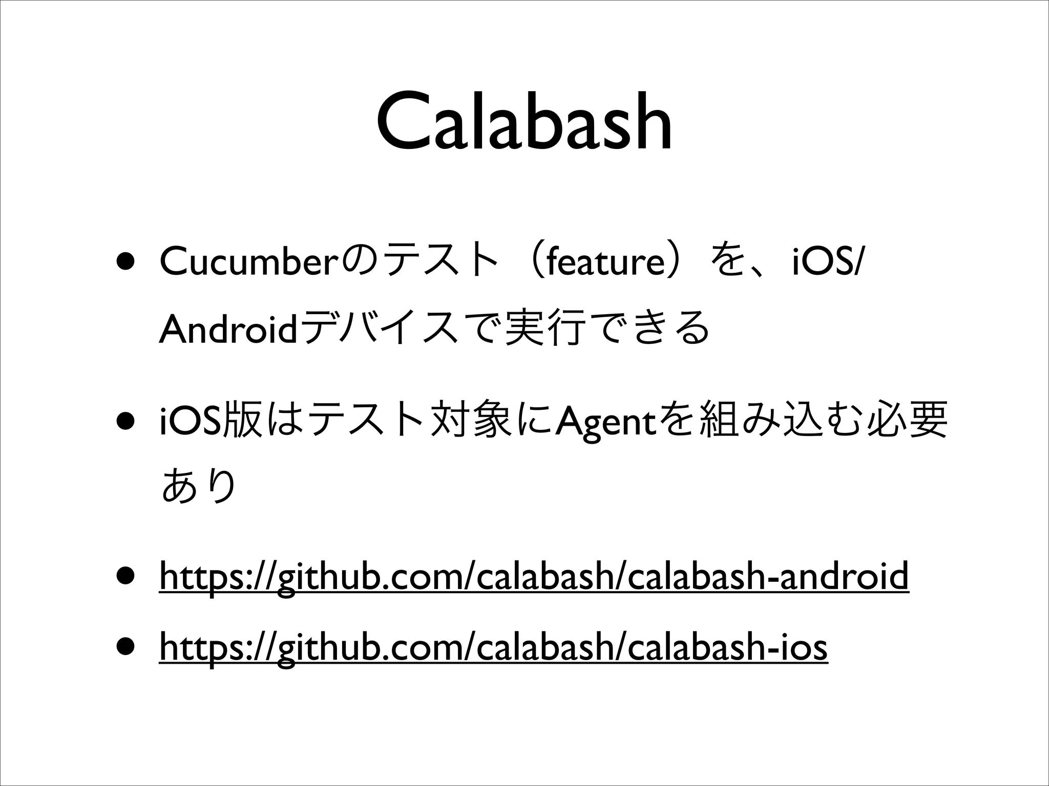 Calabash
• Cucumberのテスト（feature）を、iOS/
Androidデバイスで実行できる	


• iOS版はテスト対象にAgentを組み込む必要
あり	


• https://github.com/calabash/calabash-android	

• https://github.com/calabash/calabash-ios

 