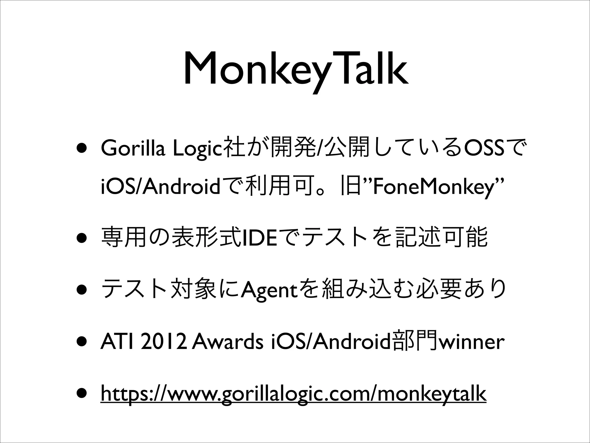 MonkeyTalk
• Gorilla Logic社が開発/公開しているOSSで
iOS/Androidで利用可。旧”FoneMonkey”	


• 専用の表形式IDEでテストを記述可能	

• テスト対象にAgentを組み込む必要あり	

• ATI 2012 Awards iOS/Android部門winner	

• https://www.gorillalogic.com/monkeytalk

 